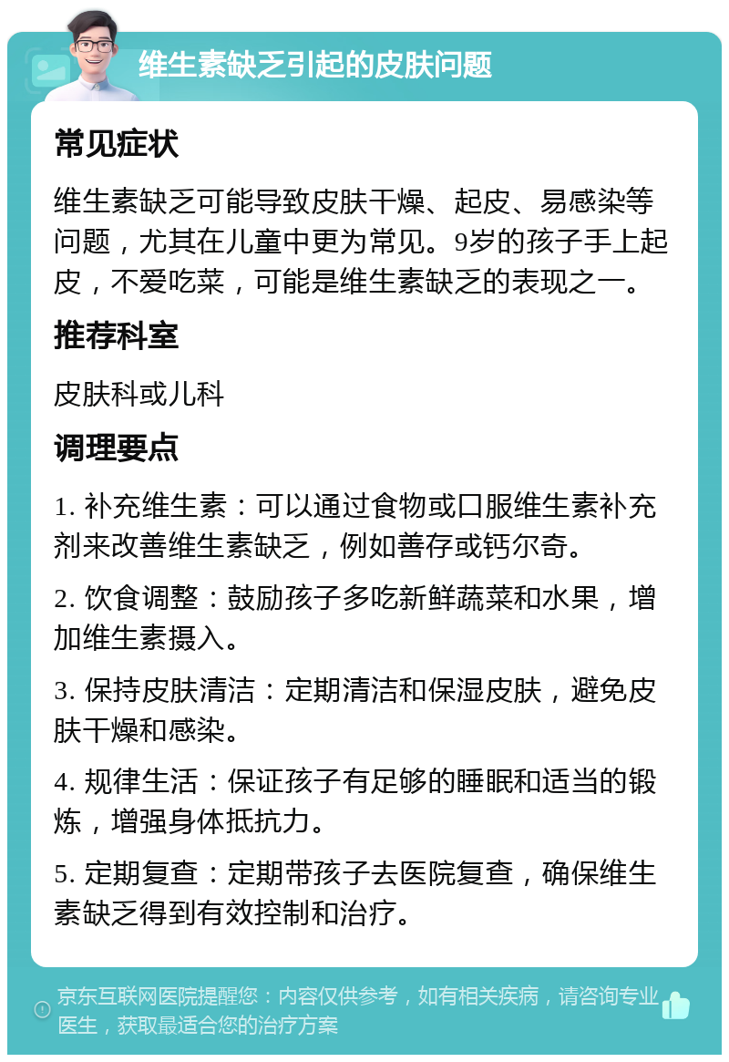 维生素缺乏引起的皮肤问题 常见症状 维生素缺乏可能导致皮肤干燥、起皮、易感染等问题，尤其在儿童中更为常见。9岁的孩子手上起皮，不爱吃菜，可能是维生素缺乏的表现之一。 推荐科室 皮肤科或儿科 调理要点 1. 补充维生素：可以通过食物或口服维生素补充剂来改善维生素缺乏，例如善存或钙尔奇。 2. 饮食调整：鼓励孩子多吃新鲜蔬菜和水果，增加维生素摄入。 3. 保持皮肤清洁：定期清洁和保湿皮肤，避免皮肤干燥和感染。 4. 规律生活：保证孩子有足够的睡眠和适当的锻炼，增强身体抵抗力。 5. 定期复查：定期带孩子去医院复查，确保维生素缺乏得到有效控制和治疗。