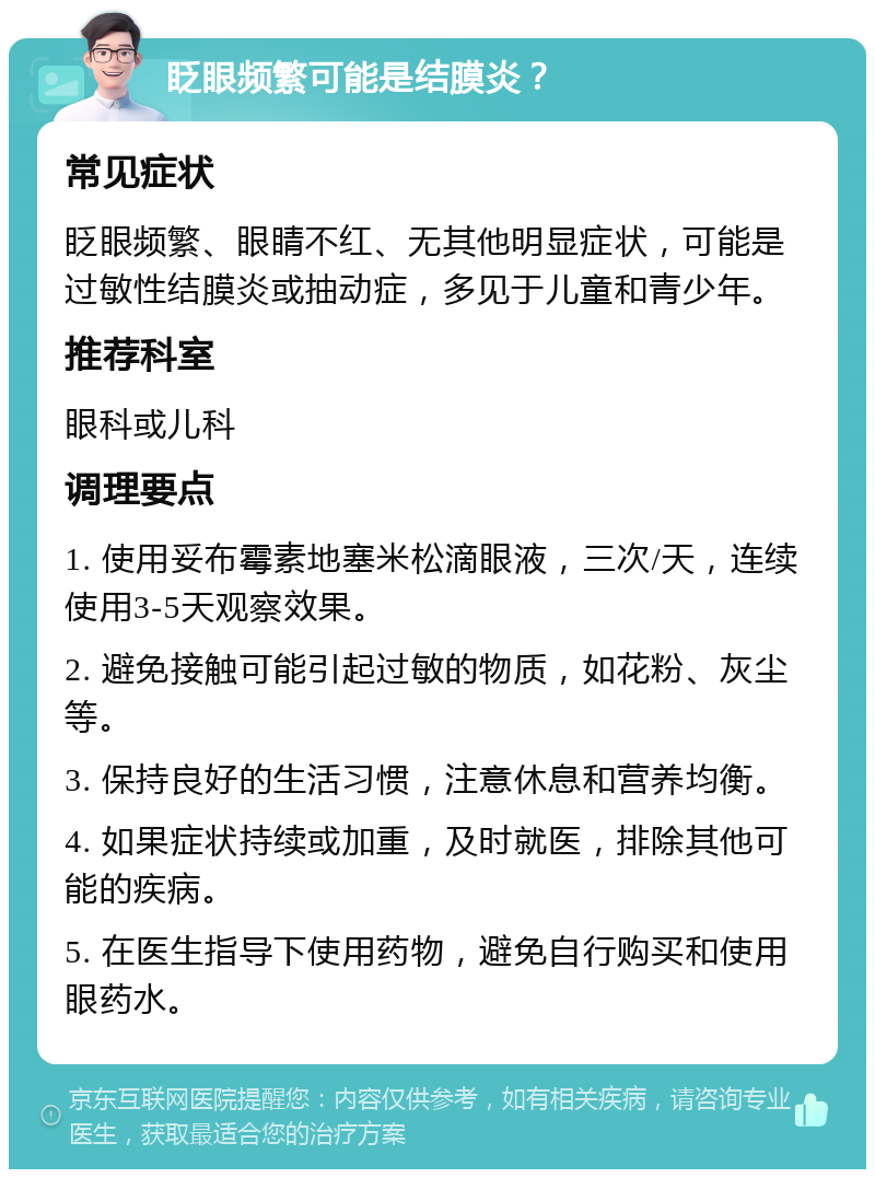 眨眼频繁可能是结膜炎？ 常见症状 眨眼频繁、眼睛不红、无其他明显症状，可能是过敏性结膜炎或抽动症，多见于儿童和青少年。 推荐科室 眼科或儿科 调理要点 1. 使用妥布霉素地塞米松滴眼液，三次/天，连续使用3-5天观察效果。 2. 避免接触可能引起过敏的物质，如花粉、灰尘等。 3. 保持良好的生活习惯，注意休息和营养均衡。 4. 如果症状持续或加重，及时就医，排除其他可能的疾病。 5. 在医生指导下使用药物，避免自行购买和使用眼药水。