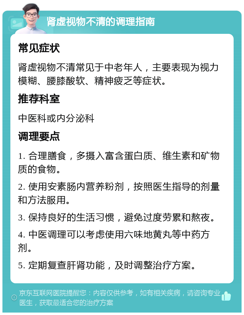 肾虚视物不清的调理指南 常见症状 肾虚视物不清常见于中老年人，主要表现为视力模糊、腰膝酸软、精神疲乏等症状。 推荐科室 中医科或内分泌科 调理要点 1. 合理膳食，多摄入富含蛋白质、维生素和矿物质的食物。 2. 使用安素肠内营养粉剂，按照医生指导的剂量和方法服用。 3. 保持良好的生活习惯，避免过度劳累和熬夜。 4. 中医调理可以考虑使用六味地黄丸等中药方剂。 5. 定期复查肝肾功能，及时调整治疗方案。