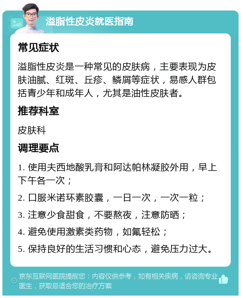 溢脂性皮炎就医指南 常见症状 溢脂性皮炎是一种常见的皮肤病，主要表现为皮肤油腻、红斑、丘疹、鳞屑等症状，易感人群包括青少年和成年人，尤其是油性皮肤者。 推荐科室 皮肤科 调理要点 1. 使用夫西地酸乳膏和阿达帕林凝胶外用，早上下午各一次； 2. 口服米诺环素胶囊，一日一次，一次一粒； 3. 注意少食甜食，不要熬夜，注意防晒； 4. 避免使用激素类药物，如氟轻松； 5. 保持良好的生活习惯和心态，避免压力过大。