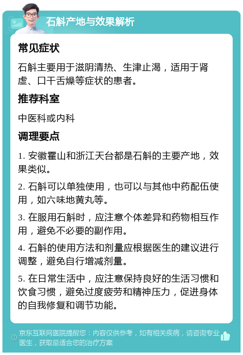 石斛产地与效果解析 常见症状 石斛主要用于滋阴清热、生津止渴，适用于肾虚、口干舌燥等症状的患者。 推荐科室 中医科或内科 调理要点 1. 安徽霍山和浙江天台都是石斛的主要产地，效果类似。 2. 石斛可以单独使用，也可以与其他中药配伍使用，如六味地黄丸等。 3. 在服用石斛时，应注意个体差异和药物相互作用，避免不必要的副作用。 4. 石斛的使用方法和剂量应根据医生的建议进行调整，避免自行增减剂量。 5. 在日常生活中，应注意保持良好的生活习惯和饮食习惯，避免过度疲劳和精神压力，促进身体的自我修复和调节功能。