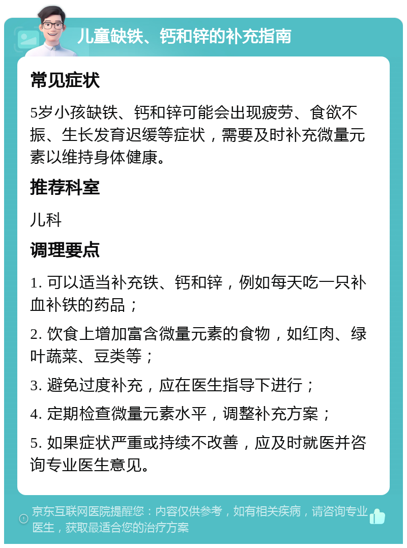 儿童缺铁、钙和锌的补充指南 常见症状 5岁小孩缺铁、钙和锌可能会出现疲劳、食欲不振、生长发育迟缓等症状，需要及时补充微量元素以维持身体健康。 推荐科室 儿科 调理要点 1. 可以适当补充铁、钙和锌，例如每天吃一只补血补铁的药品； 2. 饮食上增加富含微量元素的食物，如红肉、绿叶蔬菜、豆类等； 3. 避免过度补充，应在医生指导下进行； 4. 定期检查微量元素水平，调整补充方案； 5. 如果症状严重或持续不改善，应及时就医并咨询专业医生意见。