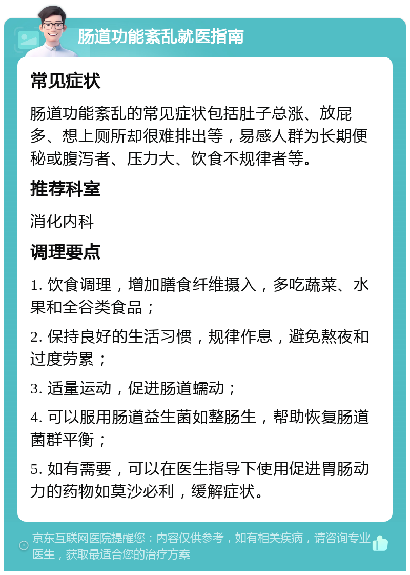 肠道功能紊乱就医指南 常见症状 肠道功能紊乱的常见症状包括肚子总涨、放屁多、想上厕所却很难排出等，易感人群为长期便秘或腹泻者、压力大、饮食不规律者等。 推荐科室 消化内科 调理要点 1. 饮食调理，增加膳食纤维摄入，多吃蔬菜、水果和全谷类食品； 2. 保持良好的生活习惯，规律作息，避免熬夜和过度劳累； 3. 适量运动，促进肠道蠕动； 4. 可以服用肠道益生菌如整肠生，帮助恢复肠道菌群平衡； 5. 如有需要，可以在医生指导下使用促进胃肠动力的药物如莫沙必利，缓解症状。