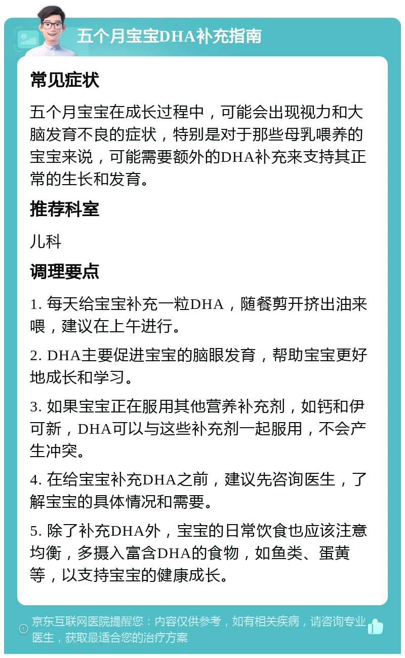 五个月宝宝DHA补充指南 常见症状 五个月宝宝在成长过程中，可能会出现视力和大脑发育不良的症状，特别是对于那些母乳喂养的宝宝来说，可能需要额外的DHA补充来支持其正常的生长和发育。 推荐科室 儿科 调理要点 1. 每天给宝宝补充一粒DHA，随餐剪开挤出油来喂，建议在上午进行。 2. DHA主要促进宝宝的脑眼发育，帮助宝宝更好地成长和学习。 3. 如果宝宝正在服用其他营养补充剂，如钙和伊可新，DHA可以与这些补充剂一起服用，不会产生冲突。 4. 在给宝宝补充DHA之前，建议先咨询医生，了解宝宝的具体情况和需要。 5. 除了补充DHA外，宝宝的日常饮食也应该注意均衡，多摄入富含DHA的食物，如鱼类、蛋黄等，以支持宝宝的健康成长。