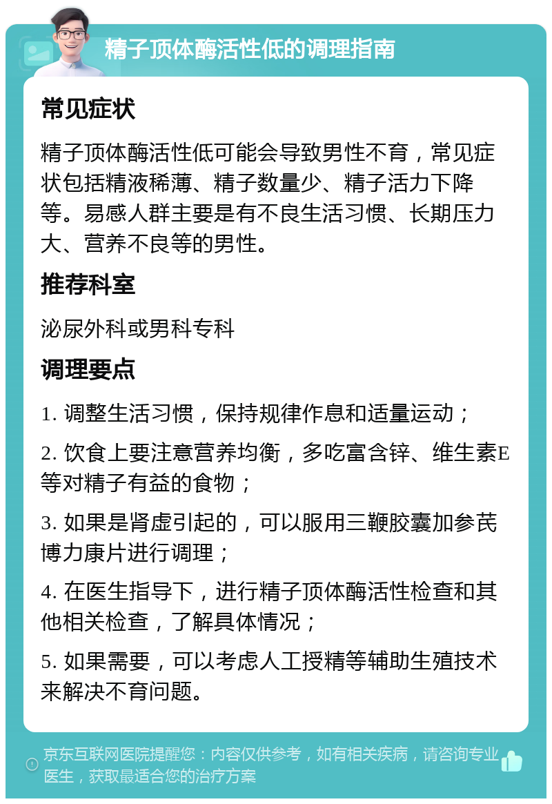 精子顶体酶活性低的调理指南 常见症状 精子顶体酶活性低可能会导致男性不育，常见症状包括精液稀薄、精子数量少、精子活力下降等。易感人群主要是有不良生活习惯、长期压力大、营养不良等的男性。 推荐科室 泌尿外科或男科专科 调理要点 1. 调整生活习惯，保持规律作息和适量运动； 2. 饮食上要注意营养均衡，多吃富含锌、维生素E等对精子有益的食物； 3. 如果是肾虚引起的，可以服用三鞭胶囊加参芪博力康片进行调理； 4. 在医生指导下，进行精子顶体酶活性检查和其他相关检查，了解具体情况； 5. 如果需要，可以考虑人工授精等辅助生殖技术来解决不育问题。