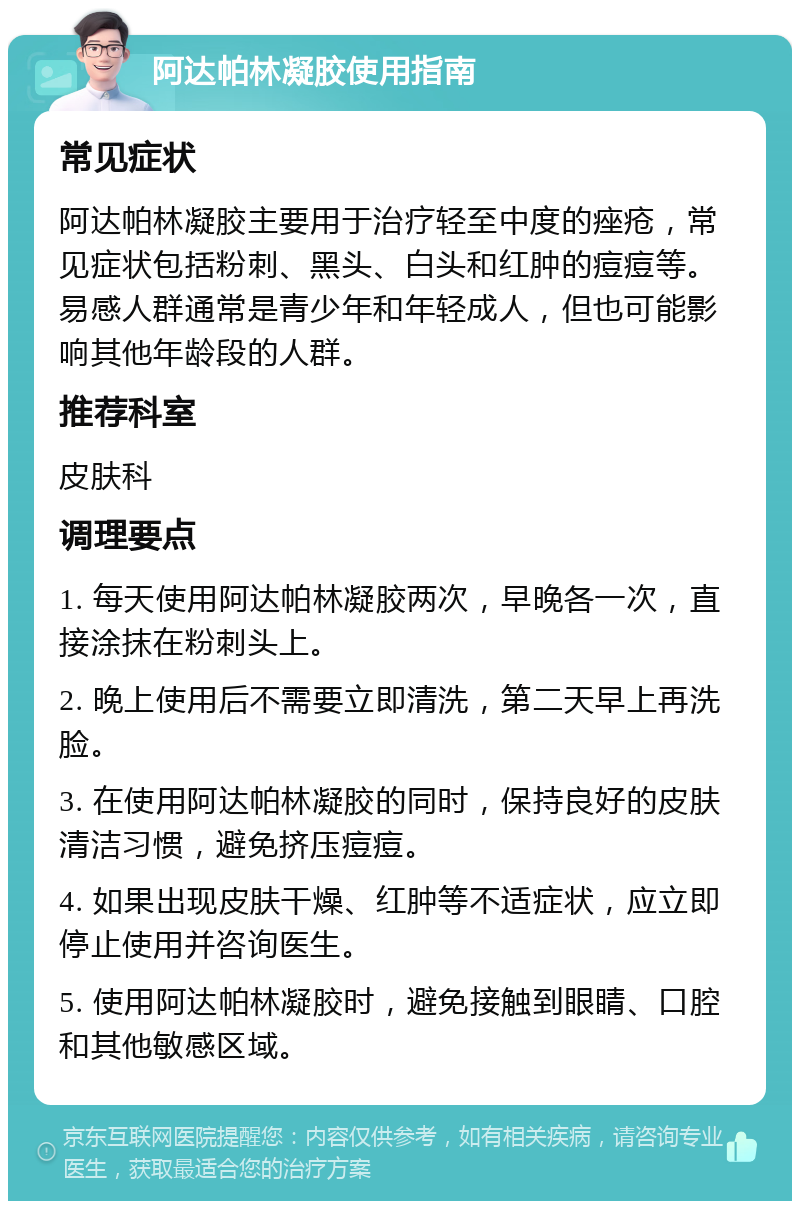 阿达帕林凝胶使用指南 常见症状 阿达帕林凝胶主要用于治疗轻至中度的痤疮，常见症状包括粉刺、黑头、白头和红肿的痘痘等。易感人群通常是青少年和年轻成人，但也可能影响其他年龄段的人群。 推荐科室 皮肤科 调理要点 1. 每天使用阿达帕林凝胶两次，早晚各一次，直接涂抹在粉刺头上。 2. 晚上使用后不需要立即清洗，第二天早上再洗脸。 3. 在使用阿达帕林凝胶的同时，保持良好的皮肤清洁习惯，避免挤压痘痘。 4. 如果出现皮肤干燥、红肿等不适症状，应立即停止使用并咨询医生。 5. 使用阿达帕林凝胶时，避免接触到眼睛、口腔和其他敏感区域。