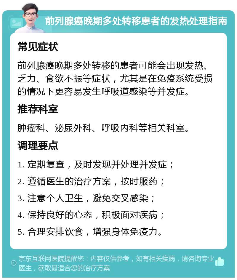 前列腺癌晚期多处转移患者的发热处理指南 常见症状 前列腺癌晚期多处转移的患者可能会出现发热、乏力、食欲不振等症状，尤其是在免疫系统受损的情况下更容易发生呼吸道感染等并发症。 推荐科室 肿瘤科、泌尿外科、呼吸内科等相关科室。 调理要点 1. 定期复查，及时发现并处理并发症； 2. 遵循医生的治疗方案，按时服药； 3. 注意个人卫生，避免交叉感染； 4. 保持良好的心态，积极面对疾病； 5. 合理安排饮食，增强身体免疫力。