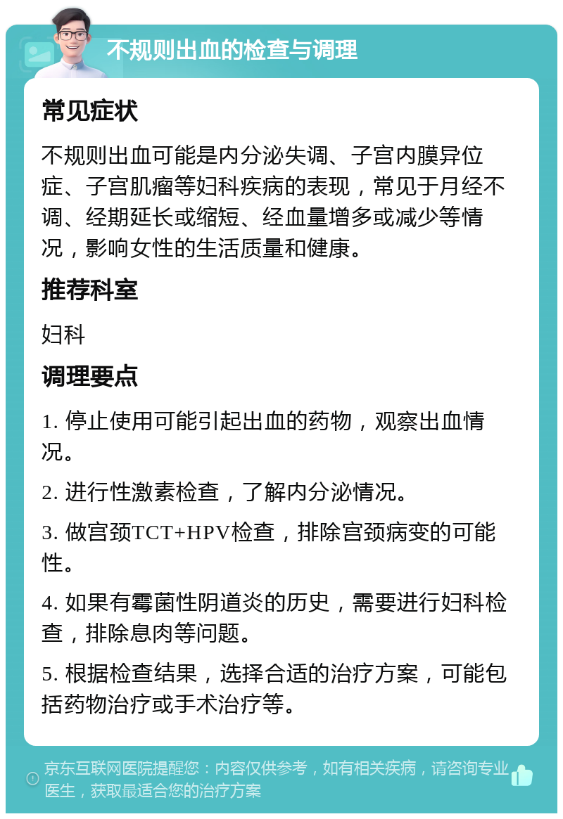 不规则出血的检查与调理 常见症状 不规则出血可能是内分泌失调、子宫内膜异位症、子宫肌瘤等妇科疾病的表现，常见于月经不调、经期延长或缩短、经血量增多或减少等情况，影响女性的生活质量和健康。 推荐科室 妇科 调理要点 1. 停止使用可能引起出血的药物，观察出血情况。 2. 进行性激素检查，了解内分泌情况。 3. 做宫颈TCT+HPV检查，排除宫颈病变的可能性。 4. 如果有霉菌性阴道炎的历史，需要进行妇科检查，排除息肉等问题。 5. 根据检查结果，选择合适的治疗方案，可能包括药物治疗或手术治疗等。