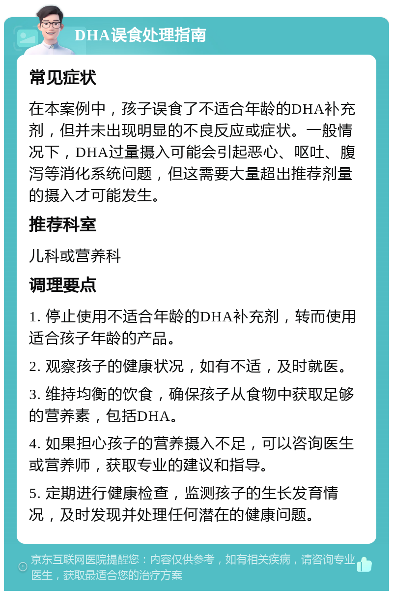 DHA误食处理指南 常见症状 在本案例中，孩子误食了不适合年龄的DHA补充剂，但并未出现明显的不良反应或症状。一般情况下，DHA过量摄入可能会引起恶心、呕吐、腹泻等消化系统问题，但这需要大量超出推荐剂量的摄入才可能发生。 推荐科室 儿科或营养科 调理要点 1. 停止使用不适合年龄的DHA补充剂，转而使用适合孩子年龄的产品。 2. 观察孩子的健康状况，如有不适，及时就医。 3. 维持均衡的饮食，确保孩子从食物中获取足够的营养素，包括DHA。 4. 如果担心孩子的营养摄入不足，可以咨询医生或营养师，获取专业的建议和指导。 5. 定期进行健康检查，监测孩子的生长发育情况，及时发现并处理任何潜在的健康问题。