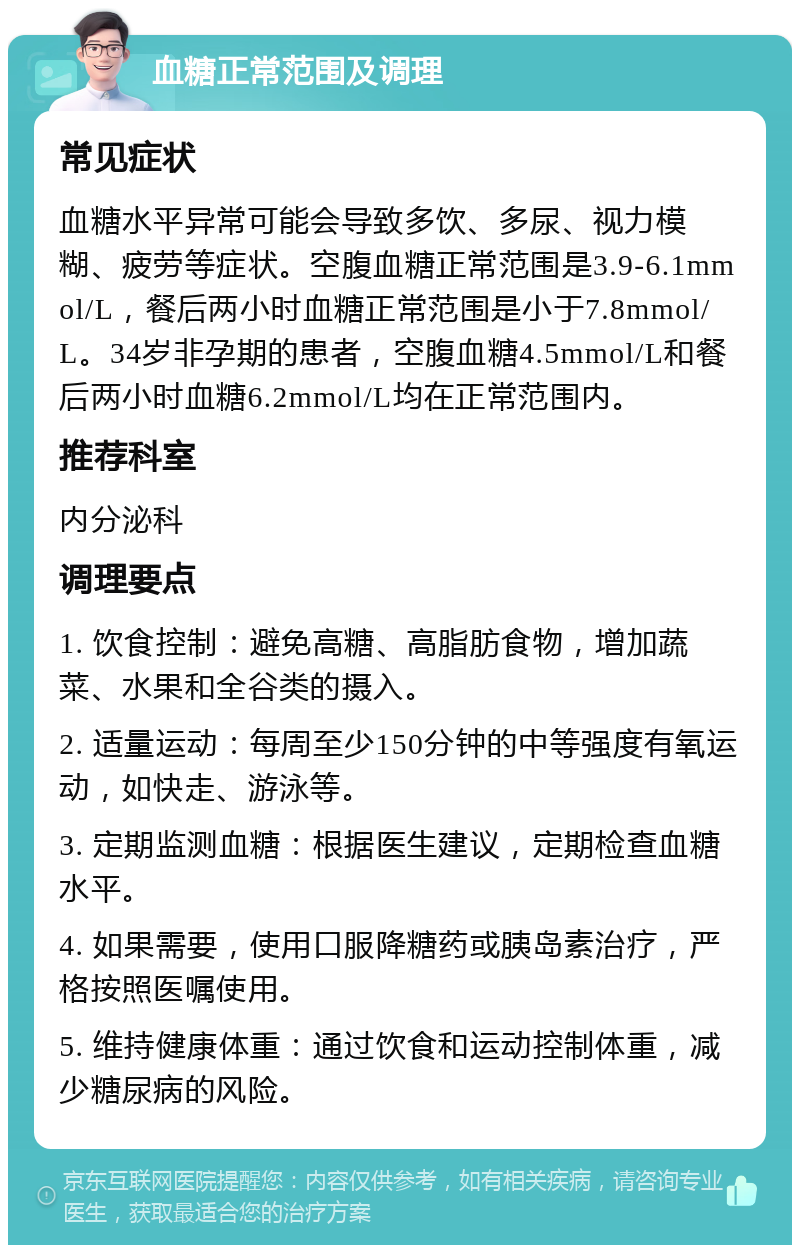 血糖正常范围及调理 常见症状 血糖水平异常可能会导致多饮、多尿、视力模糊、疲劳等症状。空腹血糖正常范围是3.9-6.1mmol/L，餐后两小时血糖正常范围是小于7.8mmol/L。34岁非孕期的患者，空腹血糖4.5mmol/L和餐后两小时血糖6.2mmol/L均在正常范围内。 推荐科室 内分泌科 调理要点 1. 饮食控制：避免高糖、高脂肪食物，增加蔬菜、水果和全谷类的摄入。 2. 适量运动：每周至少150分钟的中等强度有氧运动，如快走、游泳等。 3. 定期监测血糖：根据医生建议，定期检查血糖水平。 4. 如果需要，使用口服降糖药或胰岛素治疗，严格按照医嘱使用。 5. 维持健康体重：通过饮食和运动控制体重，减少糖尿病的风险。