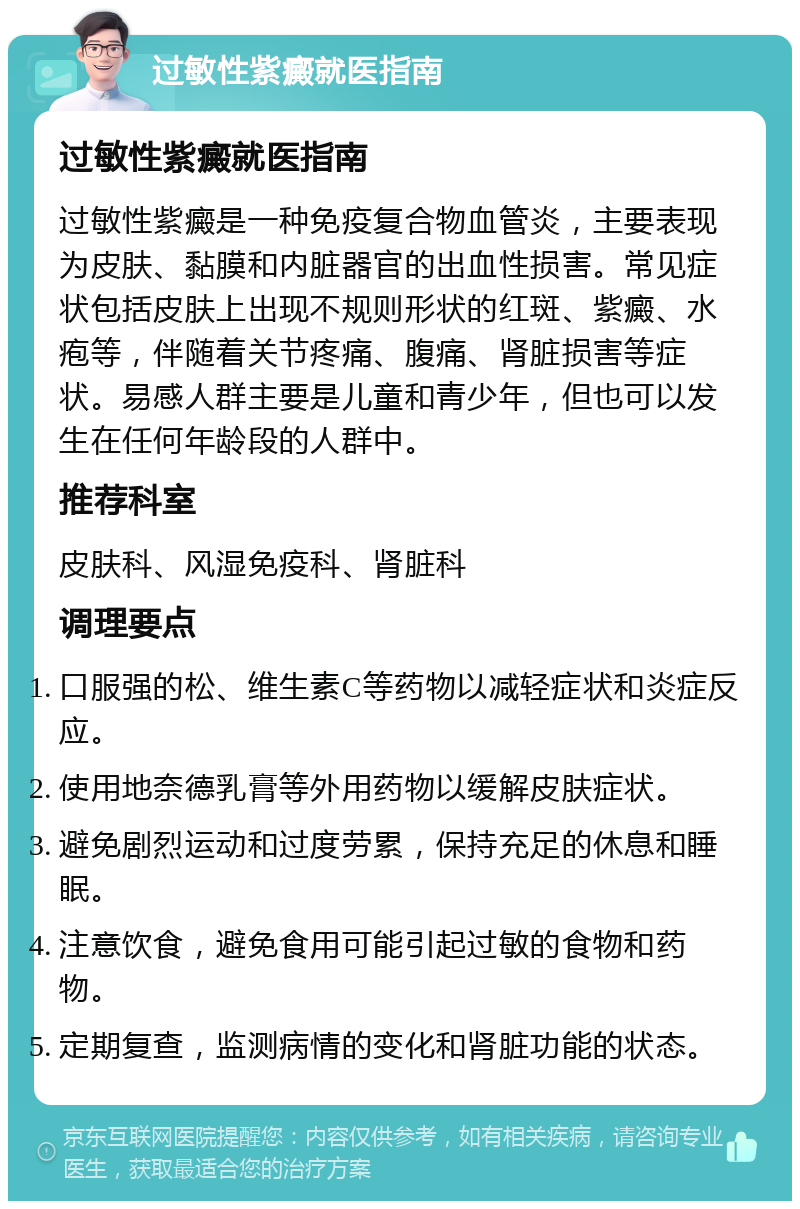 过敏性紫癜就医指南 过敏性紫癜就医指南 过敏性紫癜是一种免疫复合物血管炎，主要表现为皮肤、黏膜和内脏器官的出血性损害。常见症状包括皮肤上出现不规则形状的红斑、紫癜、水疱等，伴随着关节疼痛、腹痛、肾脏损害等症状。易感人群主要是儿童和青少年，但也可以发生在任何年龄段的人群中。 推荐科室 皮肤科、风湿免疫科、肾脏科 调理要点 口服强的松、维生素C等药物以减轻症状和炎症反应。 使用地奈德乳膏等外用药物以缓解皮肤症状。 避免剧烈运动和过度劳累，保持充足的休息和睡眠。 注意饮食，避免食用可能引起过敏的食物和药物。 定期复查，监测病情的变化和肾脏功能的状态。