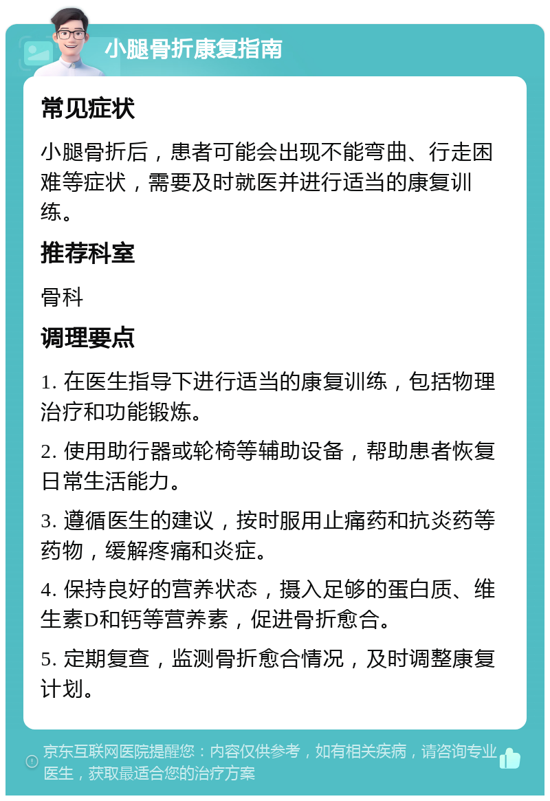 小腿骨折康复指南 常见症状 小腿骨折后，患者可能会出现不能弯曲、行走困难等症状，需要及时就医并进行适当的康复训练。 推荐科室 骨科 调理要点 1. 在医生指导下进行适当的康复训练，包括物理治疗和功能锻炼。 2. 使用助行器或轮椅等辅助设备，帮助患者恢复日常生活能力。 3. 遵循医生的建议，按时服用止痛药和抗炎药等药物，缓解疼痛和炎症。 4. 保持良好的营养状态，摄入足够的蛋白质、维生素D和钙等营养素，促进骨折愈合。 5. 定期复查，监测骨折愈合情况，及时调整康复计划。