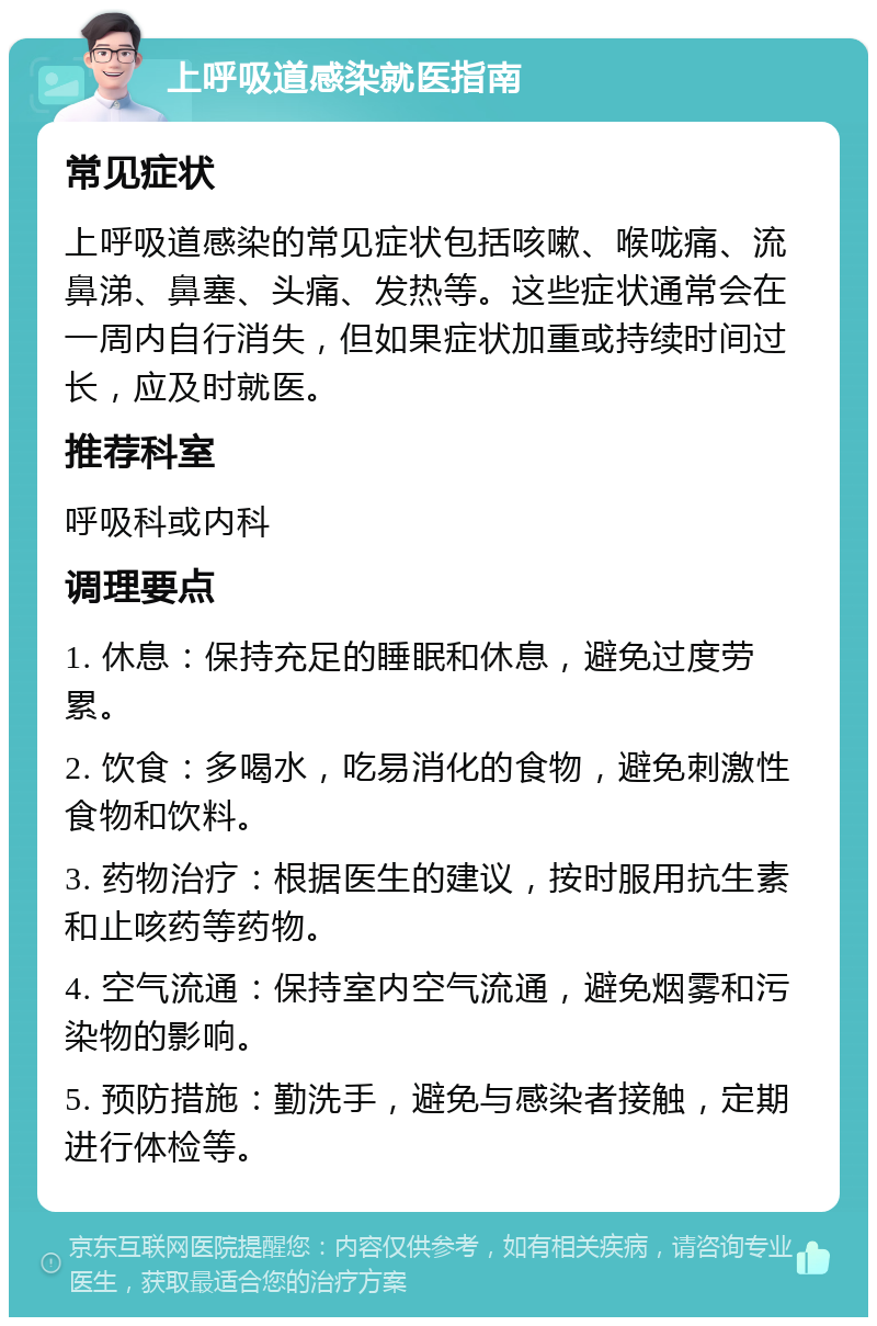 上呼吸道感染就医指南 常见症状 上呼吸道感染的常见症状包括咳嗽、喉咙痛、流鼻涕、鼻塞、头痛、发热等。这些症状通常会在一周内自行消失，但如果症状加重或持续时间过长，应及时就医。 推荐科室 呼吸科或内科 调理要点 1. 休息：保持充足的睡眠和休息，避免过度劳累。 2. 饮食：多喝水，吃易消化的食物，避免刺激性食物和饮料。 3. 药物治疗：根据医生的建议，按时服用抗生素和止咳药等药物。 4. 空气流通：保持室内空气流通，避免烟雾和污染物的影响。 5. 预防措施：勤洗手，避免与感染者接触，定期进行体检等。