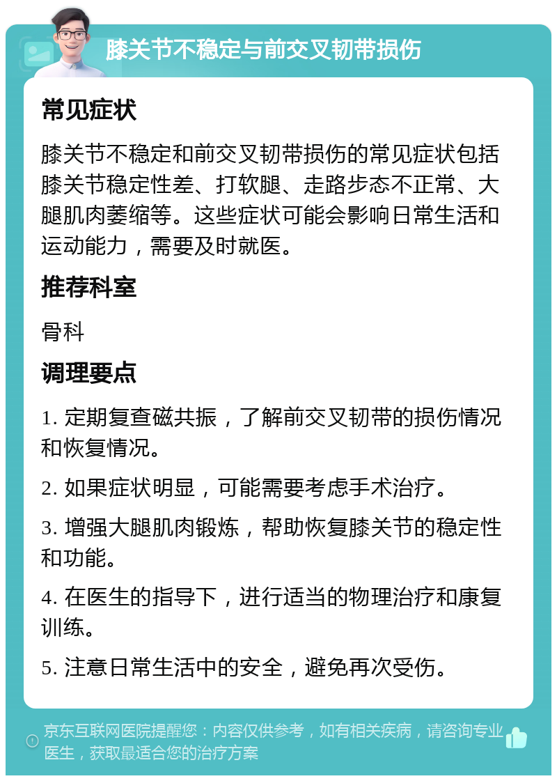 膝关节不稳定与前交叉韧带损伤 常见症状 膝关节不稳定和前交叉韧带损伤的常见症状包括膝关节稳定性差、打软腿、走路步态不正常、大腿肌肉萎缩等。这些症状可能会影响日常生活和运动能力，需要及时就医。 推荐科室 骨科 调理要点 1. 定期复查磁共振，了解前交叉韧带的损伤情况和恢复情况。 2. 如果症状明显，可能需要考虑手术治疗。 3. 增强大腿肌肉锻炼，帮助恢复膝关节的稳定性和功能。 4. 在医生的指导下，进行适当的物理治疗和康复训练。 5. 注意日常生活中的安全，避免再次受伤。