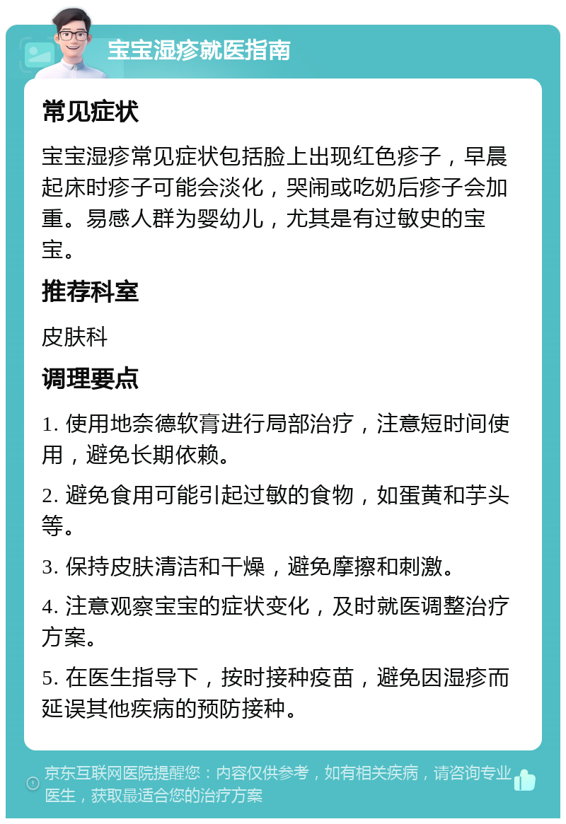 宝宝湿疹就医指南 常见症状 宝宝湿疹常见症状包括脸上出现红色疹子，早晨起床时疹子可能会淡化，哭闹或吃奶后疹子会加重。易感人群为婴幼儿，尤其是有过敏史的宝宝。 推荐科室 皮肤科 调理要点 1. 使用地奈德软膏进行局部治疗，注意短时间使用，避免长期依赖。 2. 避免食用可能引起过敏的食物，如蛋黄和芋头等。 3. 保持皮肤清洁和干燥，避免摩擦和刺激。 4. 注意观察宝宝的症状变化，及时就医调整治疗方案。 5. 在医生指导下，按时接种疫苗，避免因湿疹而延误其他疾病的预防接种。