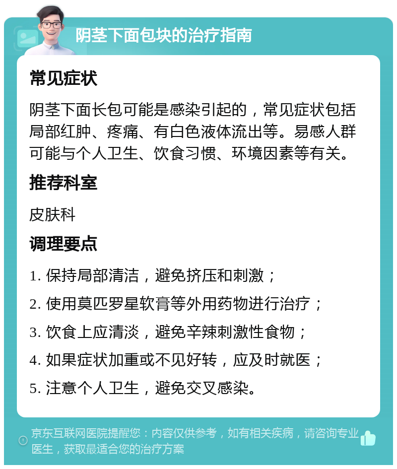 阴茎下面包块的治疗指南 常见症状 阴茎下面长包可能是感染引起的，常见症状包括局部红肿、疼痛、有白色液体流出等。易感人群可能与个人卫生、饮食习惯、环境因素等有关。 推荐科室 皮肤科 调理要点 1. 保持局部清洁，避免挤压和刺激； 2. 使用莫匹罗星软膏等外用药物进行治疗； 3. 饮食上应清淡，避免辛辣刺激性食物； 4. 如果症状加重或不见好转，应及时就医； 5. 注意个人卫生，避免交叉感染。