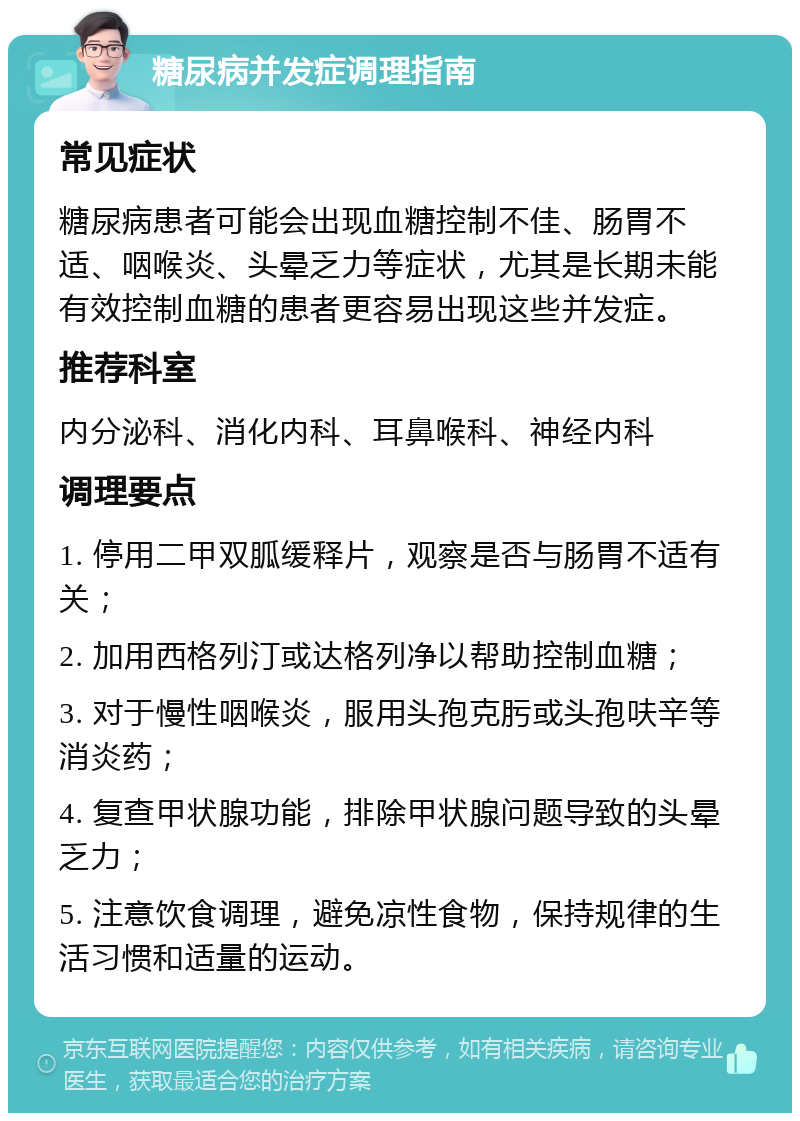 糖尿病并发症调理指南 常见症状 糖尿病患者可能会出现血糖控制不佳、肠胃不适、咽喉炎、头晕乏力等症状，尤其是长期未能有效控制血糖的患者更容易出现这些并发症。 推荐科室 内分泌科、消化内科、耳鼻喉科、神经内科 调理要点 1. 停用二甲双胍缓释片，观察是否与肠胃不适有关； 2. 加用西格列汀或达格列净以帮助控制血糖； 3. 对于慢性咽喉炎，服用头孢克肟或头孢呋辛等消炎药； 4. 复查甲状腺功能，排除甲状腺问题导致的头晕乏力； 5. 注意饮食调理，避免凉性食物，保持规律的生活习惯和适量的运动。