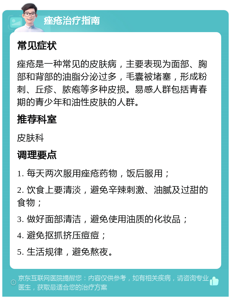 痤疮治疗指南 常见症状 痤疮是一种常见的皮肤病，主要表现为面部、胸部和背部的油脂分泌过多，毛囊被堵塞，形成粉刺、丘疹、脓疱等多种皮损。易感人群包括青春期的青少年和油性皮肤的人群。 推荐科室 皮肤科 调理要点 1. 每天两次服用痤疮药物，饭后服用； 2. 饮食上要清淡，避免辛辣刺激、油腻及过甜的食物； 3. 做好面部清洁，避免使用油质的化妆品； 4. 避免抠抓挤压痘痘； 5. 生活规律，避免熬夜。