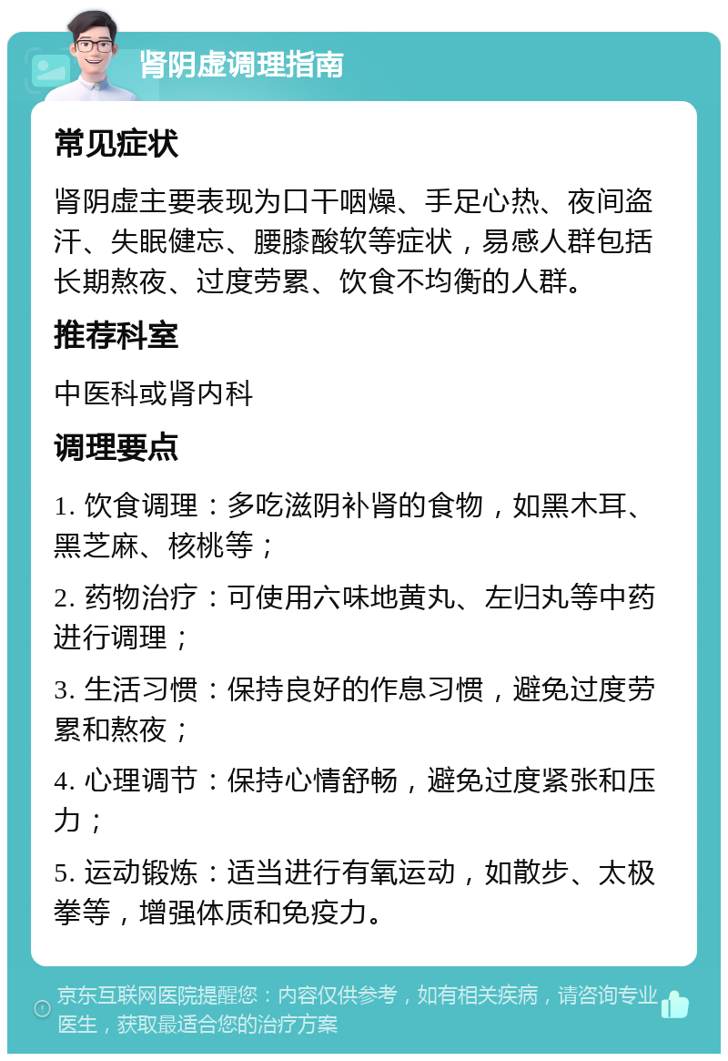 肾阴虚调理指南 常见症状 肾阴虚主要表现为口干咽燥、手足心热、夜间盗汗、失眠健忘、腰膝酸软等症状，易感人群包括长期熬夜、过度劳累、饮食不均衡的人群。 推荐科室 中医科或肾内科 调理要点 1. 饮食调理：多吃滋阴补肾的食物，如黑木耳、黑芝麻、核桃等； 2. 药物治疗：可使用六味地黄丸、左归丸等中药进行调理； 3. 生活习惯：保持良好的作息习惯，避免过度劳累和熬夜； 4. 心理调节：保持心情舒畅，避免过度紧张和压力； 5. 运动锻炼：适当进行有氧运动，如散步、太极拳等，增强体质和免疫力。