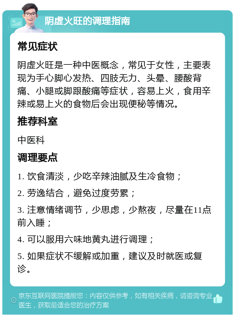 阴虚火旺的调理指南 常见症状 阴虚火旺是一种中医概念，常见于女性，主要表现为手心脚心发热、四肢无力、头晕、腰酸背痛、小腿或脚跟酸痛等症状，容易上火，食用辛辣或易上火的食物后会出现便秘等情况。 推荐科室 中医科 调理要点 1. 饮食清淡，少吃辛辣油腻及生冷食物； 2. 劳逸结合，避免过度劳累； 3. 注意情绪调节，少思虑，少熬夜，尽量在11点前入睡； 4. 可以服用六味地黄丸进行调理； 5. 如果症状不缓解或加重，建议及时就医或复诊。