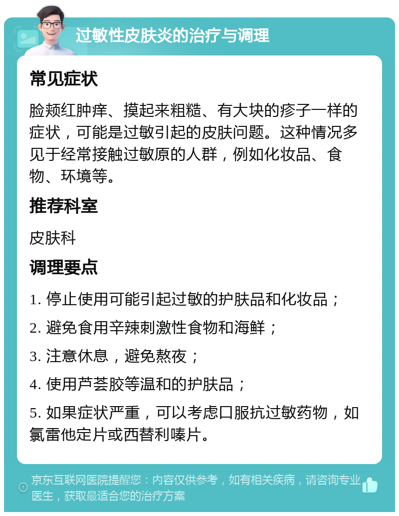 过敏性皮肤炎的治疗与调理 常见症状 脸颊红肿痒、摸起来粗糙、有大块的疹子一样的症状，可能是过敏引起的皮肤问题。这种情况多见于经常接触过敏原的人群，例如化妆品、食物、环境等。 推荐科室 皮肤科 调理要点 1. 停止使用可能引起过敏的护肤品和化妆品； 2. 避免食用辛辣刺激性食物和海鲜； 3. 注意休息，避免熬夜； 4. 使用芦荟胶等温和的护肤品； 5. 如果症状严重，可以考虑口服抗过敏药物，如氯雷他定片或西替利嗪片。