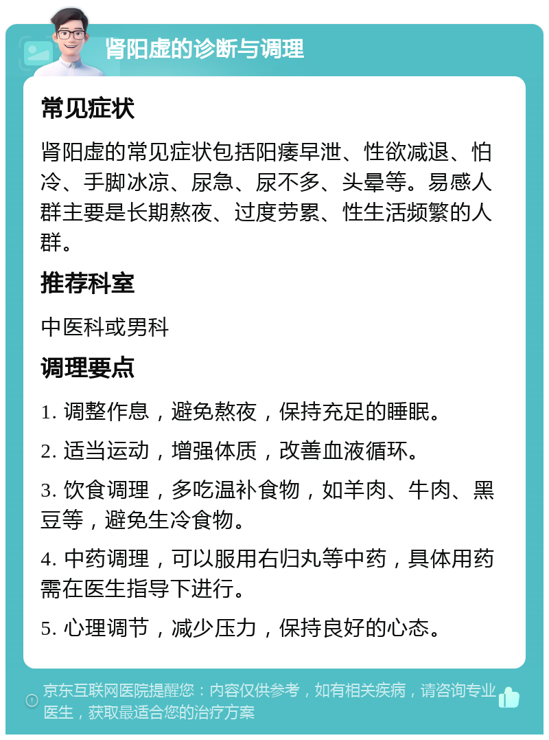 肾阳虚的诊断与调理 常见症状 肾阳虚的常见症状包括阳痿早泄、性欲减退、怕冷、手脚冰凉、尿急、尿不多、头晕等。易感人群主要是长期熬夜、过度劳累、性生活频繁的人群。 推荐科室 中医科或男科 调理要点 1. 调整作息，避免熬夜，保持充足的睡眠。 2. 适当运动，增强体质，改善血液循环。 3. 饮食调理，多吃温补食物，如羊肉、牛肉、黑豆等，避免生冷食物。 4. 中药调理，可以服用右归丸等中药，具体用药需在医生指导下进行。 5. 心理调节，减少压力，保持良好的心态。