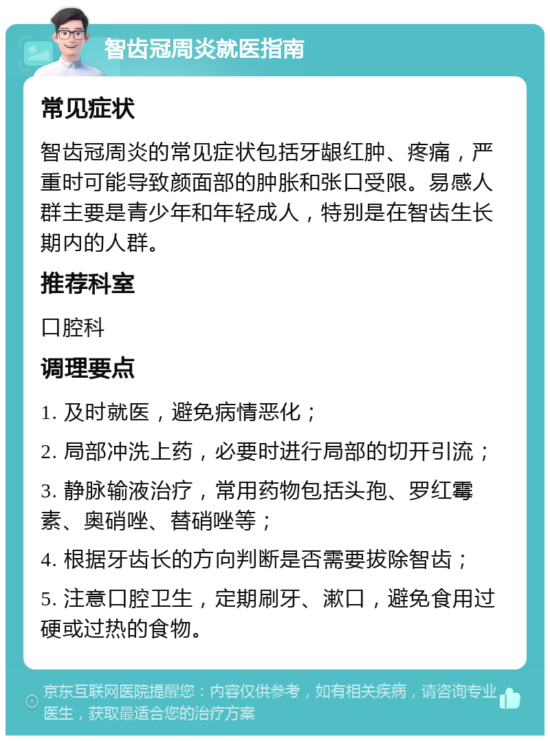 智齿冠周炎就医指南 常见症状 智齿冠周炎的常见症状包括牙龈红肿、疼痛，严重时可能导致颜面部的肿胀和张口受限。易感人群主要是青少年和年轻成人，特别是在智齿生长期内的人群。 推荐科室 口腔科 调理要点 1. 及时就医，避免病情恶化； 2. 局部冲洗上药，必要时进行局部的切开引流； 3. 静脉输液治疗，常用药物包括头孢、罗红霉素、奥硝唑、替硝唑等； 4. 根据牙齿长的方向判断是否需要拔除智齿； 5. 注意口腔卫生，定期刷牙、漱口，避免食用过硬或过热的食物。