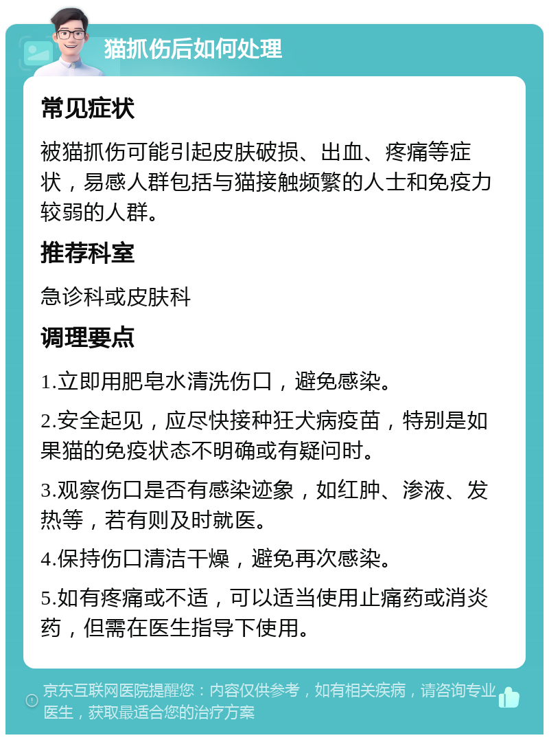 猫抓伤后如何处理 常见症状 被猫抓伤可能引起皮肤破损、出血、疼痛等症状，易感人群包括与猫接触频繁的人士和免疫力较弱的人群。 推荐科室 急诊科或皮肤科 调理要点 1.立即用肥皂水清洗伤口，避免感染。 2.安全起见，应尽快接种狂犬病疫苗，特别是如果猫的免疫状态不明确或有疑问时。 3.观察伤口是否有感染迹象，如红肿、渗液、发热等，若有则及时就医。 4.保持伤口清洁干燥，避免再次感染。 5.如有疼痛或不适，可以适当使用止痛药或消炎药，但需在医生指导下使用。