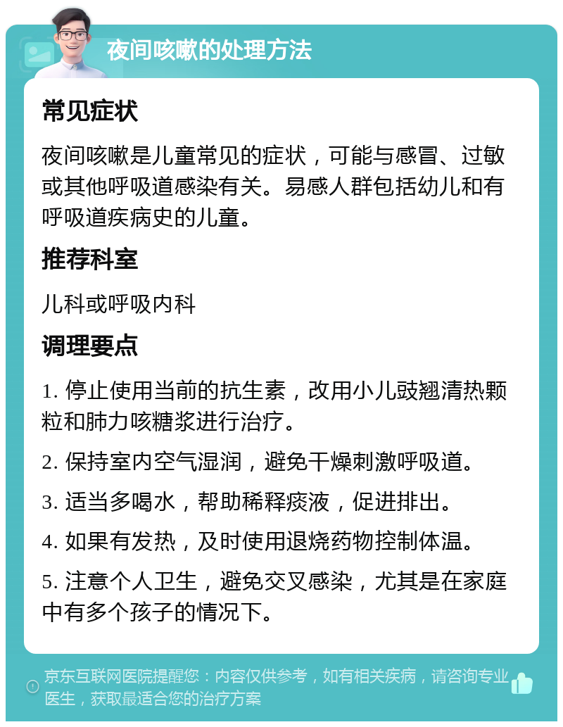 夜间咳嗽的处理方法 常见症状 夜间咳嗽是儿童常见的症状，可能与感冒、过敏或其他呼吸道感染有关。易感人群包括幼儿和有呼吸道疾病史的儿童。 推荐科室 儿科或呼吸内科 调理要点 1. 停止使用当前的抗生素，改用小儿豉翘清热颗粒和肺力咳糖浆进行治疗。 2. 保持室内空气湿润，避免干燥刺激呼吸道。 3. 适当多喝水，帮助稀释痰液，促进排出。 4. 如果有发热，及时使用退烧药物控制体温。 5. 注意个人卫生，避免交叉感染，尤其是在家庭中有多个孩子的情况下。