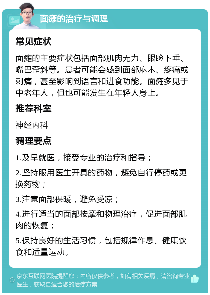 面瘫的治疗与调理 常见症状 面瘫的主要症状包括面部肌肉无力、眼睑下垂、嘴巴歪斜等。患者可能会感到面部麻木、疼痛或刺痛，甚至影响到语言和进食功能。面瘫多见于中老年人，但也可能发生在年轻人身上。 推荐科室 神经内科 调理要点 1.及早就医，接受专业的治疗和指导； 2.坚持服用医生开具的药物，避免自行停药或更换药物； 3.注意面部保暖，避免受凉； 4.进行适当的面部按摩和物理治疗，促进面部肌肉的恢复； 5.保持良好的生活习惯，包括规律作息、健康饮食和适量运动。