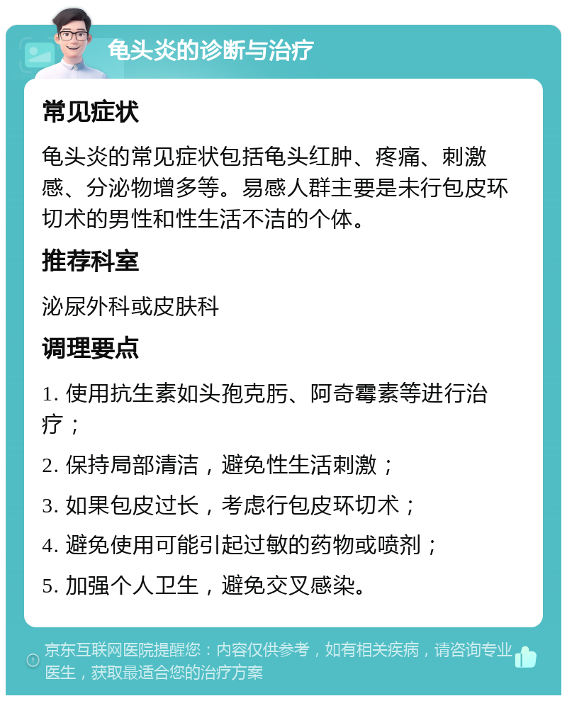 龟头炎的诊断与治疗 常见症状 龟头炎的常见症状包括龟头红肿、疼痛、刺激感、分泌物增多等。易感人群主要是未行包皮环切术的男性和性生活不洁的个体。 推荐科室 泌尿外科或皮肤科 调理要点 1. 使用抗生素如头孢克肟、阿奇霉素等进行治疗； 2. 保持局部清洁，避免性生活刺激； 3. 如果包皮过长，考虑行包皮环切术； 4. 避免使用可能引起过敏的药物或喷剂； 5. 加强个人卫生，避免交叉感染。