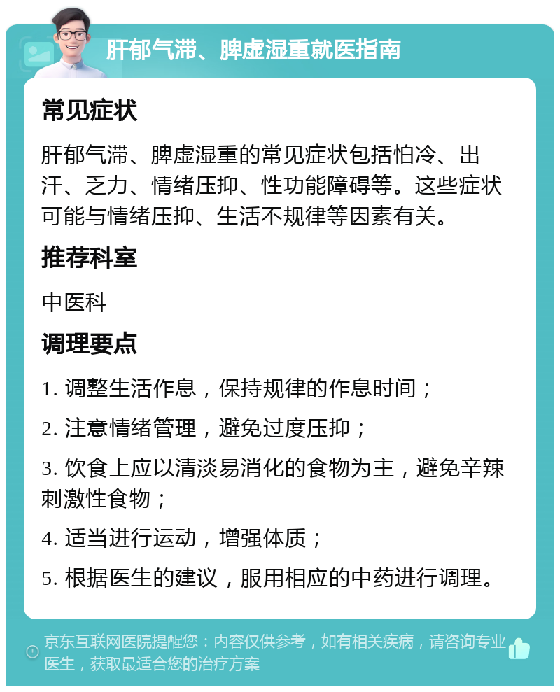 肝郁气滞、脾虚湿重就医指南 常见症状 肝郁气滞、脾虚湿重的常见症状包括怕冷、出汗、乏力、情绪压抑、性功能障碍等。这些症状可能与情绪压抑、生活不规律等因素有关。 推荐科室 中医科 调理要点 1. 调整生活作息，保持规律的作息时间； 2. 注意情绪管理，避免过度压抑； 3. 饮食上应以清淡易消化的食物为主，避免辛辣刺激性食物； 4. 适当进行运动，增强体质； 5. 根据医生的建议，服用相应的中药进行调理。