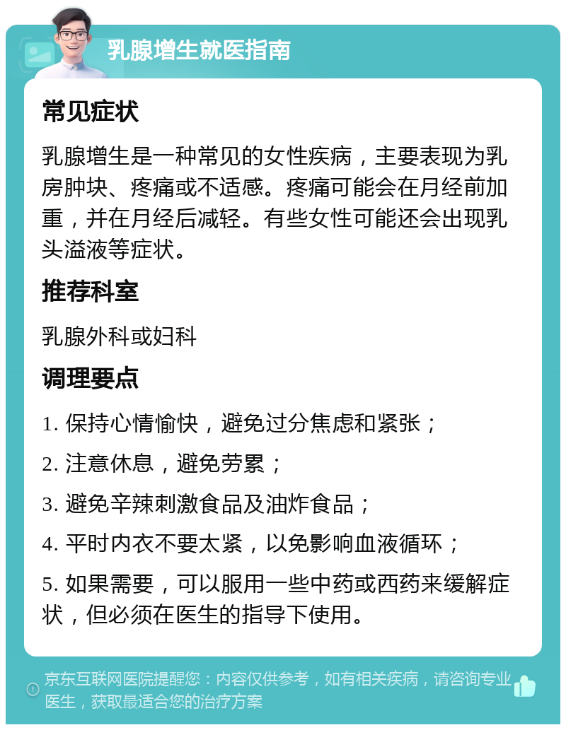 乳腺增生就医指南 常见症状 乳腺增生是一种常见的女性疾病，主要表现为乳房肿块、疼痛或不适感。疼痛可能会在月经前加重，并在月经后减轻。有些女性可能还会出现乳头溢液等症状。 推荐科室 乳腺外科或妇科 调理要点 1. 保持心情愉快，避免过分焦虑和紧张； 2. 注意休息，避免劳累； 3. 避免辛辣刺激食品及油炸食品； 4. 平时内衣不要太紧，以免影响血液循环； 5. 如果需要，可以服用一些中药或西药来缓解症状，但必须在医生的指导下使用。