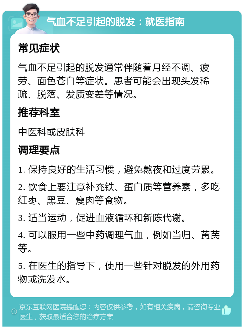 气血不足引起的脱发：就医指南 常见症状 气血不足引起的脱发通常伴随着月经不调、疲劳、面色苍白等症状。患者可能会出现头发稀疏、脱落、发质变差等情况。 推荐科室 中医科或皮肤科 调理要点 1. 保持良好的生活习惯，避免熬夜和过度劳累。 2. 饮食上要注意补充铁、蛋白质等营养素，多吃红枣、黑豆、瘦肉等食物。 3. 适当运动，促进血液循环和新陈代谢。 4. 可以服用一些中药调理气血，例如当归、黄芪等。 5. 在医生的指导下，使用一些针对脱发的外用药物或洗发水。