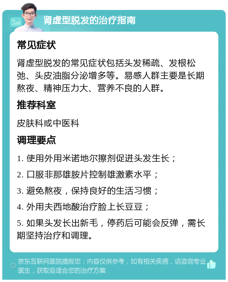 肾虚型脱发的治疗指南 常见症状 肾虚型脱发的常见症状包括头发稀疏、发根松弛、头皮油脂分泌增多等。易感人群主要是长期熬夜、精神压力大、营养不良的人群。 推荐科室 皮肤科或中医科 调理要点 1. 使用外用米诺地尔擦剂促进头发生长； 2. 口服非那雄胺片控制雄激素水平； 3. 避免熬夜，保持良好的生活习惯； 4. 外用夫西地酸治疗脸上长豆豆； 5. 如果头发长出新毛，停药后可能会反弹，需长期坚持治疗和调理。