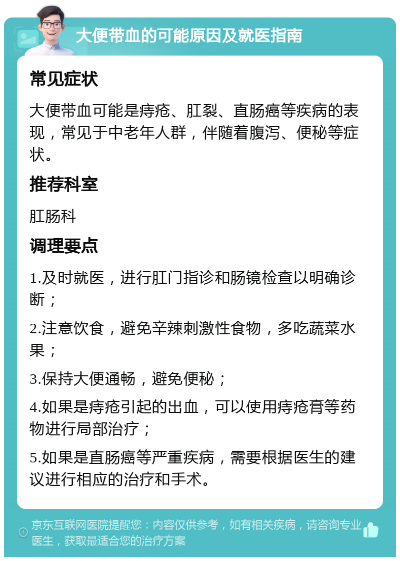 大便带血的可能原因及就医指南 常见症状 大便带血可能是痔疮、肛裂、直肠癌等疾病的表现，常见于中老年人群，伴随着腹泻、便秘等症状。 推荐科室 肛肠科 调理要点 1.及时就医，进行肛门指诊和肠镜检查以明确诊断； 2.注意饮食，避免辛辣刺激性食物，多吃蔬菜水果； 3.保持大便通畅，避免便秘； 4.如果是痔疮引起的出血，可以使用痔疮膏等药物进行局部治疗； 5.如果是直肠癌等严重疾病，需要根据医生的建议进行相应的治疗和手术。