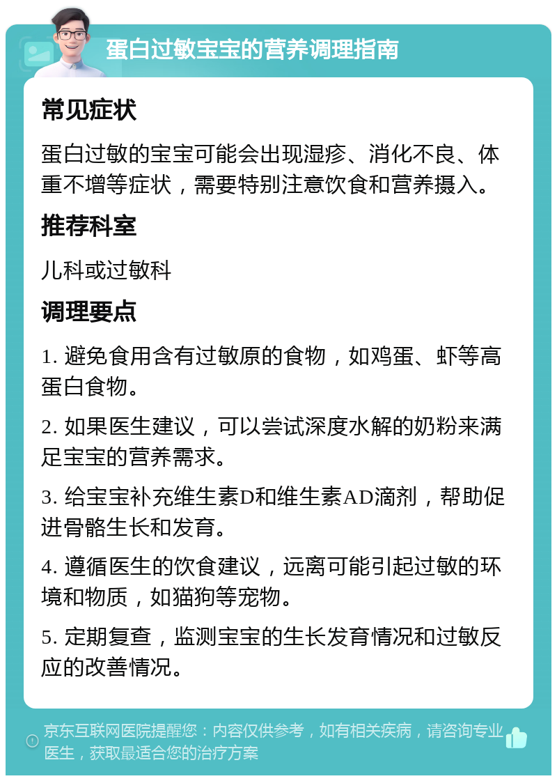 蛋白过敏宝宝的营养调理指南 常见症状 蛋白过敏的宝宝可能会出现湿疹、消化不良、体重不增等症状，需要特别注意饮食和营养摄入。 推荐科室 儿科或过敏科 调理要点 1. 避免食用含有过敏原的食物，如鸡蛋、虾等高蛋白食物。 2. 如果医生建议，可以尝试深度水解的奶粉来满足宝宝的营养需求。 3. 给宝宝补充维生素D和维生素AD滴剂，帮助促进骨骼生长和发育。 4. 遵循医生的饮食建议，远离可能引起过敏的环境和物质，如猫狗等宠物。 5. 定期复查，监测宝宝的生长发育情况和过敏反应的改善情况。