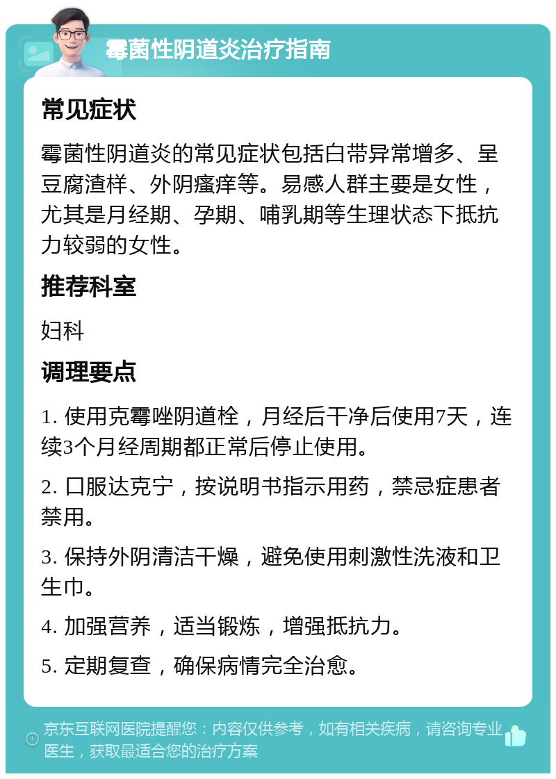 霉菌性阴道炎治疗指南 常见症状 霉菌性阴道炎的常见症状包括白带异常增多、呈豆腐渣样、外阴瘙痒等。易感人群主要是女性，尤其是月经期、孕期、哺乳期等生理状态下抵抗力较弱的女性。 推荐科室 妇科 调理要点 1. 使用克霉唑阴道栓，月经后干净后使用7天，连续3个月经周期都正常后停止使用。 2. 口服达克宁，按说明书指示用药，禁忌症患者禁用。 3. 保持外阴清洁干燥，避免使用刺激性洗液和卫生巾。 4. 加强营养，适当锻炼，增强抵抗力。 5. 定期复查，确保病情完全治愈。