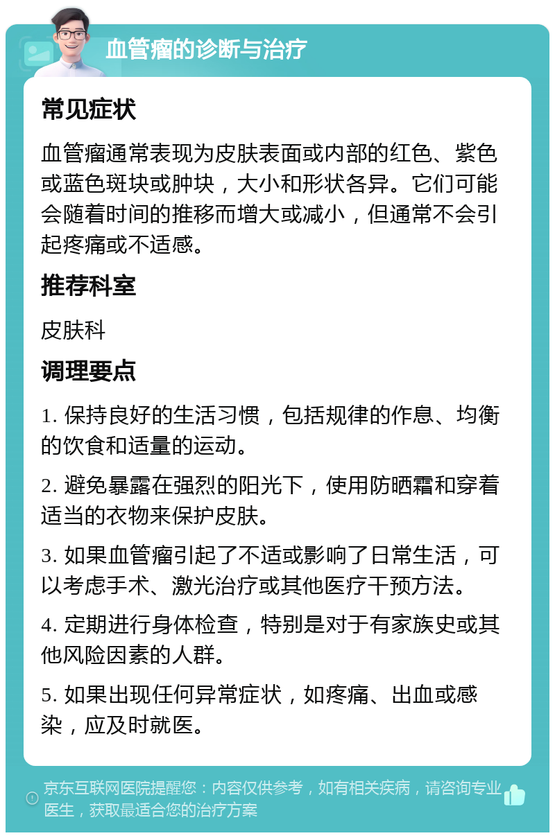 血管瘤的诊断与治疗 常见症状 血管瘤通常表现为皮肤表面或内部的红色、紫色或蓝色斑块或肿块，大小和形状各异。它们可能会随着时间的推移而增大或减小，但通常不会引起疼痛或不适感。 推荐科室 皮肤科 调理要点 1. 保持良好的生活习惯，包括规律的作息、均衡的饮食和适量的运动。 2. 避免暴露在强烈的阳光下，使用防晒霜和穿着适当的衣物来保护皮肤。 3. 如果血管瘤引起了不适或影响了日常生活，可以考虑手术、激光治疗或其他医疗干预方法。 4. 定期进行身体检查，特别是对于有家族史或其他风险因素的人群。 5. 如果出现任何异常症状，如疼痛、出血或感染，应及时就医。