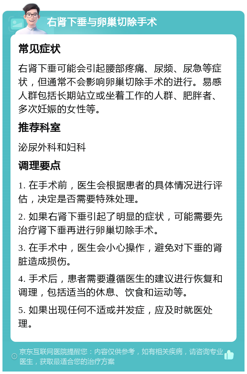 右肾下垂与卵巢切除手术 常见症状 右肾下垂可能会引起腰部疼痛、尿频、尿急等症状，但通常不会影响卵巢切除手术的进行。易感人群包括长期站立或坐着工作的人群、肥胖者、多次妊娠的女性等。 推荐科室 泌尿外科和妇科 调理要点 1. 在手术前，医生会根据患者的具体情况进行评估，决定是否需要特殊处理。 2. 如果右肾下垂引起了明显的症状，可能需要先治疗肾下垂再进行卵巢切除手术。 3. 在手术中，医生会小心操作，避免对下垂的肾脏造成损伤。 4. 手术后，患者需要遵循医生的建议进行恢复和调理，包括适当的休息、饮食和运动等。 5. 如果出现任何不适或并发症，应及时就医处理。