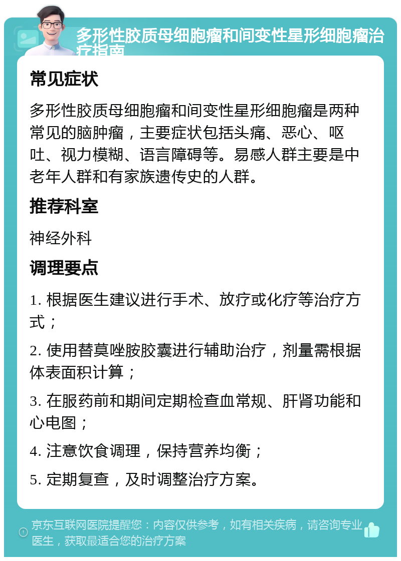 多形性胶质母细胞瘤和间变性星形细胞瘤治疗指南 常见症状 多形性胶质母细胞瘤和间变性星形细胞瘤是两种常见的脑肿瘤，主要症状包括头痛、恶心、呕吐、视力模糊、语言障碍等。易感人群主要是中老年人群和有家族遗传史的人群。 推荐科室 神经外科 调理要点 1. 根据医生建议进行手术、放疗或化疗等治疗方式； 2. 使用替莫唑胺胶囊进行辅助治疗，剂量需根据体表面积计算； 3. 在服药前和期间定期检查血常规、肝肾功能和心电图； 4. 注意饮食调理，保持营养均衡； 5. 定期复查，及时调整治疗方案。