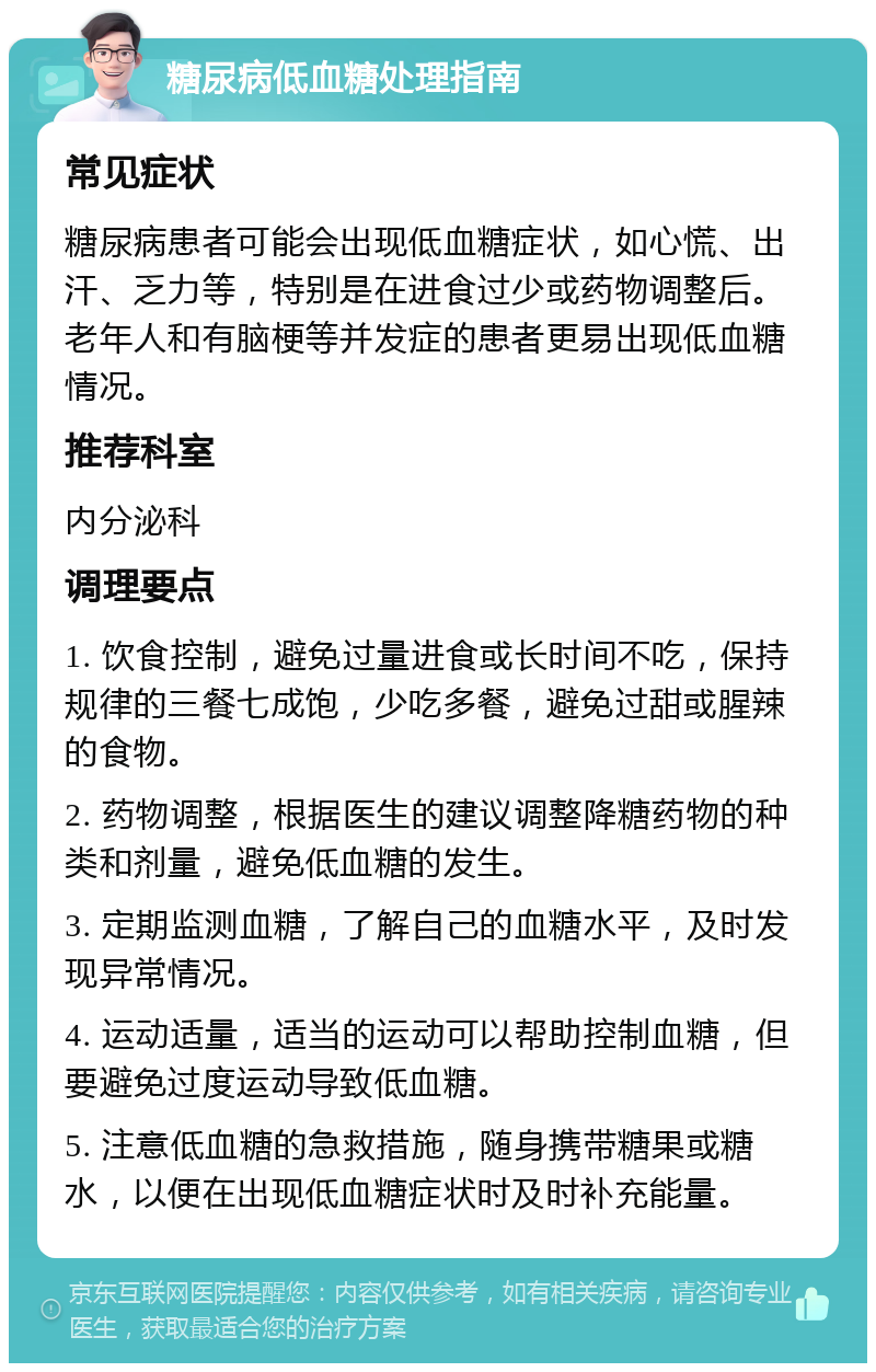 糖尿病低血糖处理指南 常见症状 糖尿病患者可能会出现低血糖症状，如心慌、出汗、乏力等，特别是在进食过少或药物调整后。老年人和有脑梗等并发症的患者更易出现低血糖情况。 推荐科室 内分泌科 调理要点 1. 饮食控制，避免过量进食或长时间不吃，保持规律的三餐七成饱，少吃多餐，避免过甜或腥辣的食物。 2. 药物调整，根据医生的建议调整降糖药物的种类和剂量，避免低血糖的发生。 3. 定期监测血糖，了解自己的血糖水平，及时发现异常情况。 4. 运动适量，适当的运动可以帮助控制血糖，但要避免过度运动导致低血糖。 5. 注意低血糖的急救措施，随身携带糖果或糖水，以便在出现低血糖症状时及时补充能量。