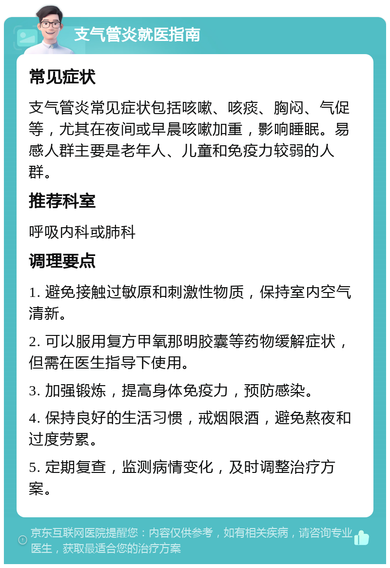 支气管炎就医指南 常见症状 支气管炎常见症状包括咳嗽、咳痰、胸闷、气促等，尤其在夜间或早晨咳嗽加重，影响睡眠。易感人群主要是老年人、儿童和免疫力较弱的人群。 推荐科室 呼吸内科或肺科 调理要点 1. 避免接触过敏原和刺激性物质，保持室内空气清新。 2. 可以服用复方甲氧那明胶囊等药物缓解症状，但需在医生指导下使用。 3. 加强锻炼，提高身体免疫力，预防感染。 4. 保持良好的生活习惯，戒烟限酒，避免熬夜和过度劳累。 5. 定期复查，监测病情变化，及时调整治疗方案。