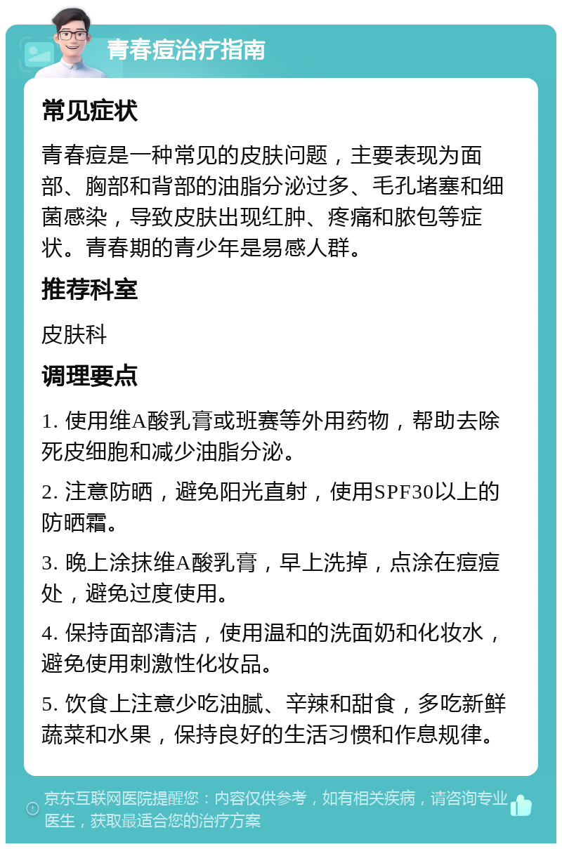 青春痘治疗指南 常见症状 青春痘是一种常见的皮肤问题，主要表现为面部、胸部和背部的油脂分泌过多、毛孔堵塞和细菌感染，导致皮肤出现红肿、疼痛和脓包等症状。青春期的青少年是易感人群。 推荐科室 皮肤科 调理要点 1. 使用维A酸乳膏或班赛等外用药物，帮助去除死皮细胞和减少油脂分泌。 2. 注意防晒，避免阳光直射，使用SPF30以上的防晒霜。 3. 晚上涂抹维A酸乳膏，早上洗掉，点涂在痘痘处，避免过度使用。 4. 保持面部清洁，使用温和的洗面奶和化妆水，避免使用刺激性化妆品。 5. 饮食上注意少吃油腻、辛辣和甜食，多吃新鲜蔬菜和水果，保持良好的生活习惯和作息规律。