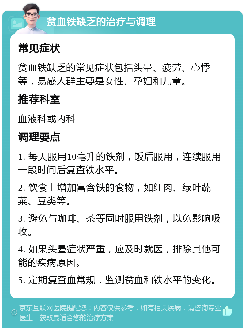 贫血铁缺乏的治疗与调理 常见症状 贫血铁缺乏的常见症状包括头晕、疲劳、心悸等，易感人群主要是女性、孕妇和儿童。 推荐科室 血液科或内科 调理要点 1. 每天服用10毫升的铁剂，饭后服用，连续服用一段时间后复查铁水平。 2. 饮食上增加富含铁的食物，如红肉、绿叶蔬菜、豆类等。 3. 避免与咖啡、茶等同时服用铁剂，以免影响吸收。 4. 如果头晕症状严重，应及时就医，排除其他可能的疾病原因。 5. 定期复查血常规，监测贫血和铁水平的变化。