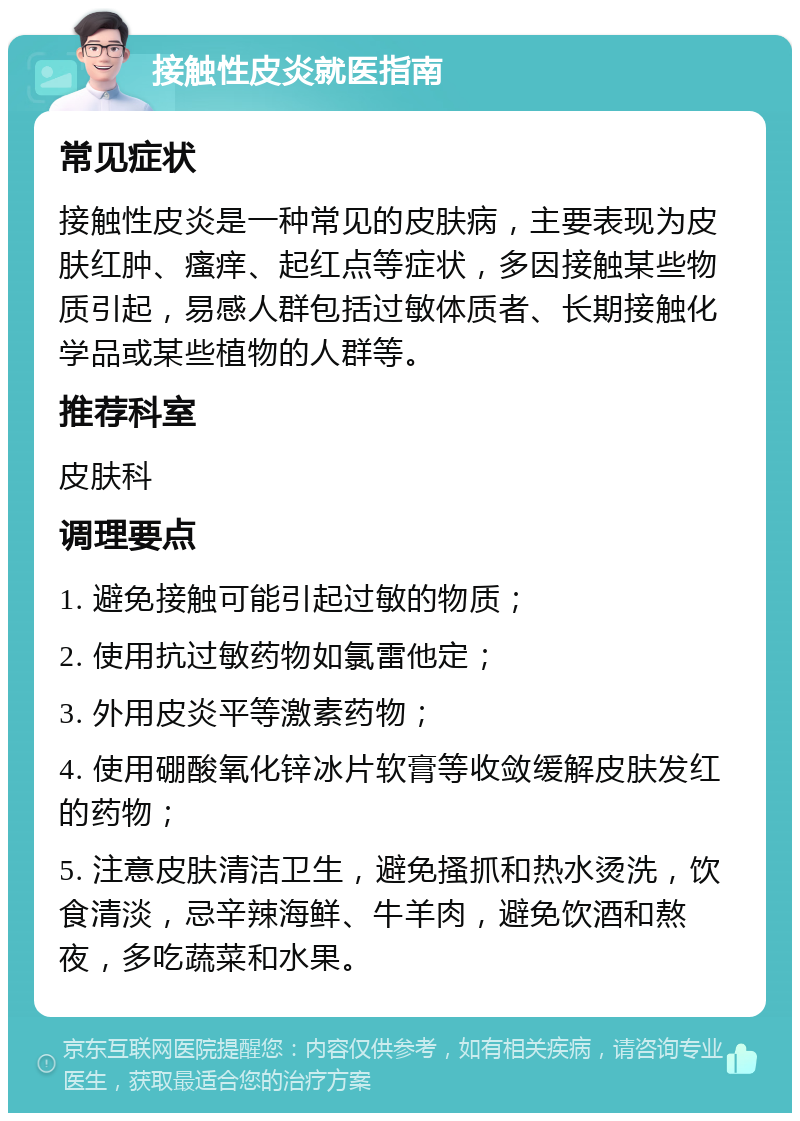 接触性皮炎就医指南 常见症状 接触性皮炎是一种常见的皮肤病，主要表现为皮肤红肿、瘙痒、起红点等症状，多因接触某些物质引起，易感人群包括过敏体质者、长期接触化学品或某些植物的人群等。 推荐科室 皮肤科 调理要点 1. 避免接触可能引起过敏的物质； 2. 使用抗过敏药物如氯雷他定； 3. 外用皮炎平等激素药物； 4. 使用硼酸氧化锌冰片软膏等收敛缓解皮肤发红的药物； 5. 注意皮肤清洁卫生，避免搔抓和热水烫洗，饮食清淡，忌辛辣海鲜、牛羊肉，避免饮酒和熬夜，多吃蔬菜和水果。