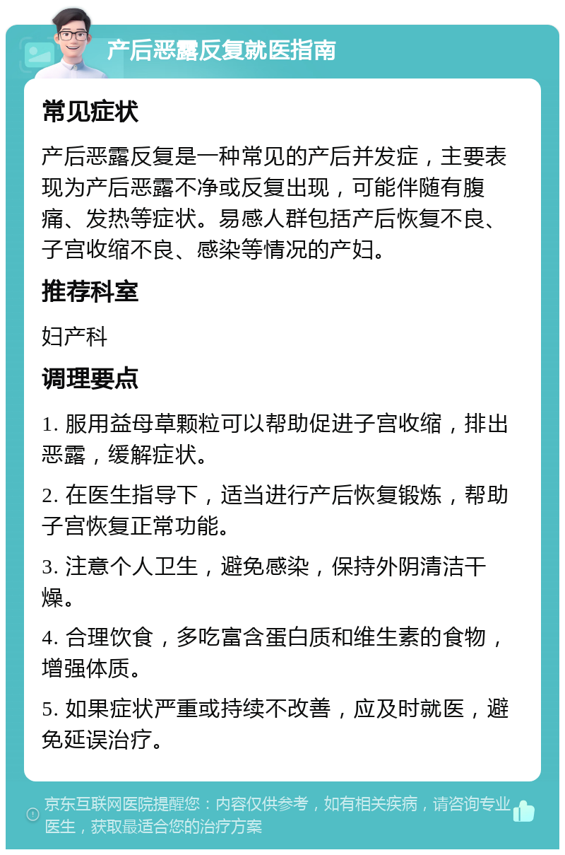 产后恶露反复就医指南 常见症状 产后恶露反复是一种常见的产后并发症，主要表现为产后恶露不净或反复出现，可能伴随有腹痛、发热等症状。易感人群包括产后恢复不良、子宫收缩不良、感染等情况的产妇。 推荐科室 妇产科 调理要点 1. 服用益母草颗粒可以帮助促进子宫收缩，排出恶露，缓解症状。 2. 在医生指导下，适当进行产后恢复锻炼，帮助子宫恢复正常功能。 3. 注意个人卫生，避免感染，保持外阴清洁干燥。 4. 合理饮食，多吃富含蛋白质和维生素的食物，增强体质。 5. 如果症状严重或持续不改善，应及时就医，避免延误治疗。