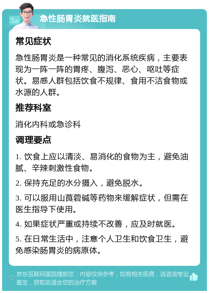 急性肠胃炎就医指南 常见症状 急性肠胃炎是一种常见的消化系统疾病，主要表现为一阵一阵的胃疼、腹泻、恶心、呕吐等症状。易感人群包括饮食不规律、食用不洁食物或水源的人群。 推荐科室 消化内科或急诊科 调理要点 1. 饮食上应以清淡、易消化的食物为主，避免油腻、辛辣刺激性食物。 2. 保持充足的水分摄入，避免脱水。 3. 可以服用山莨菪碱等药物来缓解症状，但需在医生指导下使用。 4. 如果症状严重或持续不改善，应及时就医。 5. 在日常生活中，注意个人卫生和饮食卫生，避免感染肠胃炎的病原体。