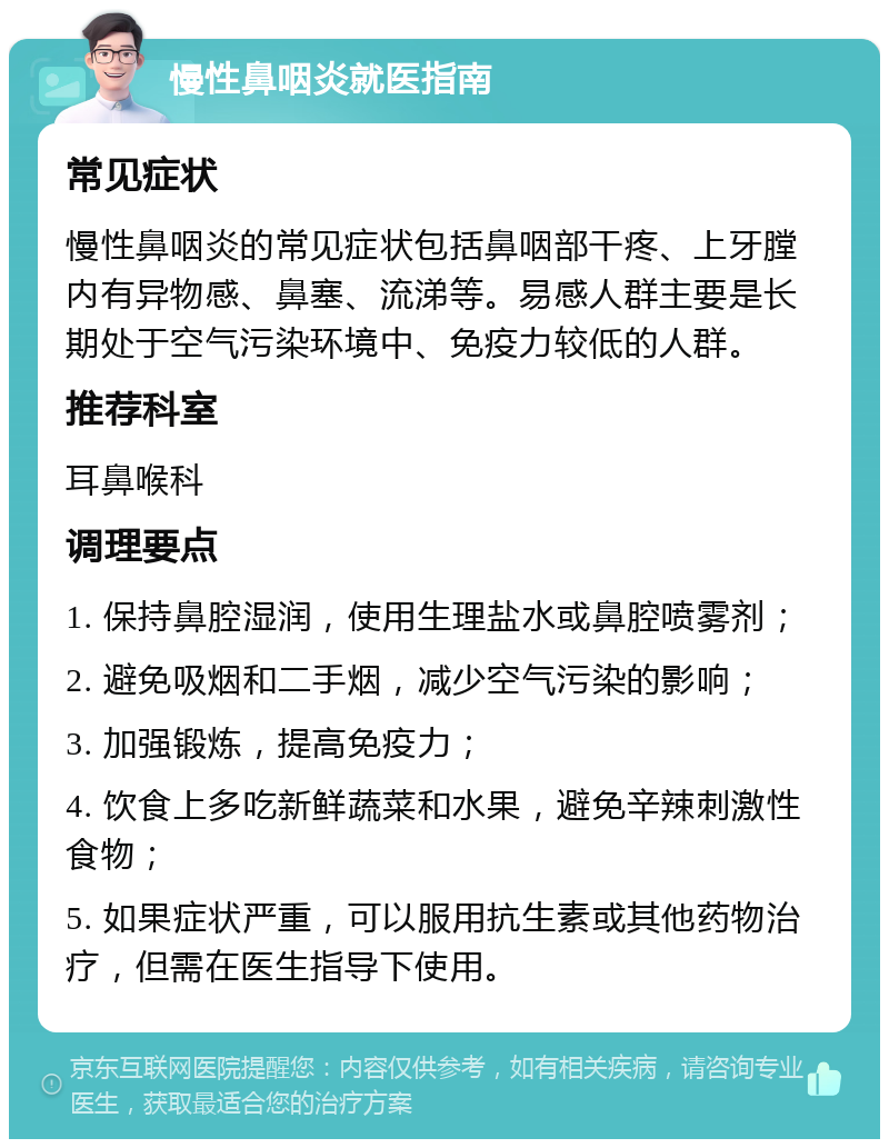 慢性鼻咽炎就医指南 常见症状 慢性鼻咽炎的常见症状包括鼻咽部干疼、上牙膛内有异物感、鼻塞、流涕等。易感人群主要是长期处于空气污染环境中、免疫力较低的人群。 推荐科室 耳鼻喉科 调理要点 1. 保持鼻腔湿润，使用生理盐水或鼻腔喷雾剂； 2. 避免吸烟和二手烟，减少空气污染的影响； 3. 加强锻炼，提高免疫力； 4. 饮食上多吃新鲜蔬菜和水果，避免辛辣刺激性食物； 5. 如果症状严重，可以服用抗生素或其他药物治疗，但需在医生指导下使用。