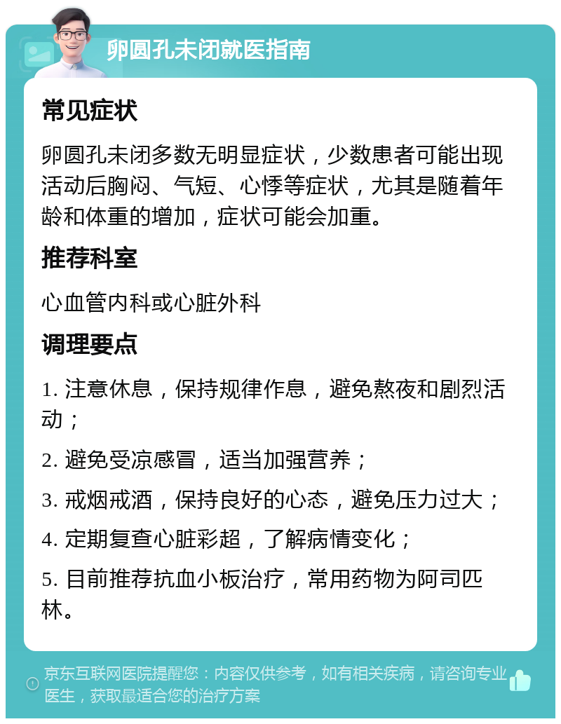 卵圆孔未闭就医指南 常见症状 卵圆孔未闭多数无明显症状，少数患者可能出现活动后胸闷、气短、心悸等症状，尤其是随着年龄和体重的增加，症状可能会加重。 推荐科室 心血管内科或心脏外科 调理要点 1. 注意休息，保持规律作息，避免熬夜和剧烈活动； 2. 避免受凉感冒，适当加强营养； 3. 戒烟戒酒，保持良好的心态，避免压力过大； 4. 定期复查心脏彩超，了解病情变化； 5. 目前推荐抗血小板治疗，常用药物为阿司匹林。